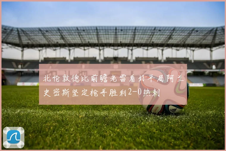 北伦敦德比前瞻老雷看好平局阿兰史密斯坚定枪手胜利2-0热刺