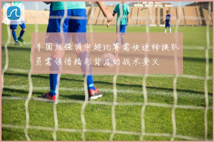 李国旭强调中超比赛需快速转换队员需领悟精彩背后的战术要义