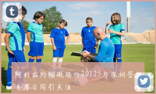 阿利兹约翰逊场均20125与深圳签约丰厚合同引关注