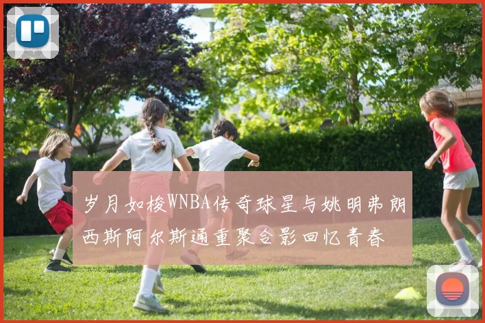 岁月如梭WNBA传奇球星与姚明弗朗西斯阿尔斯通重聚合影回忆青春