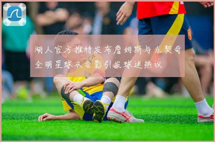 湖人官方推特发布詹姆斯与东契奇全明星球衣合影引发球迷热议