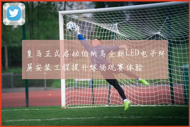皇马正式启动伯纳乌全新LED电子环屏安装工程提升球场观赛体验