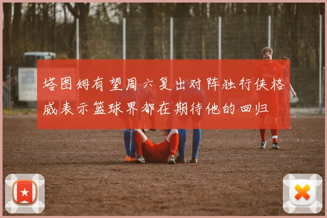 塔图姆有望周六复出对阵独行侠格威表示篮球界都在期待他的回归