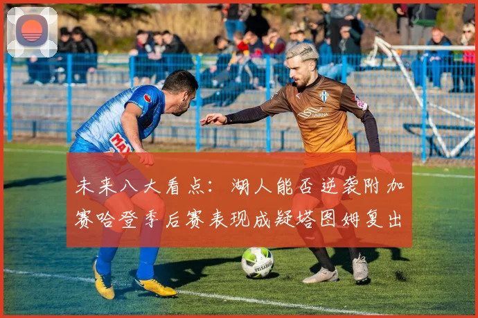 未来八大看点：湖人能否逆袭附加赛哈登季后赛表现成疑塔图姆复出能否助力球队