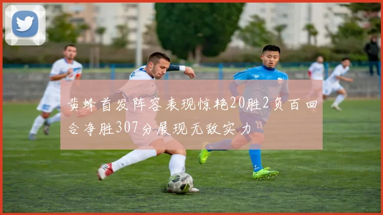 黄蜂首发阵容表现惊艳20胜2负百回合净胜307分展现无敌实力