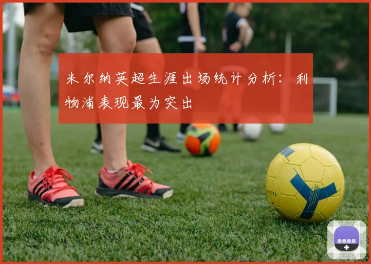 米尔纳英超生涯出场统计分析：利物浦表现最为突出