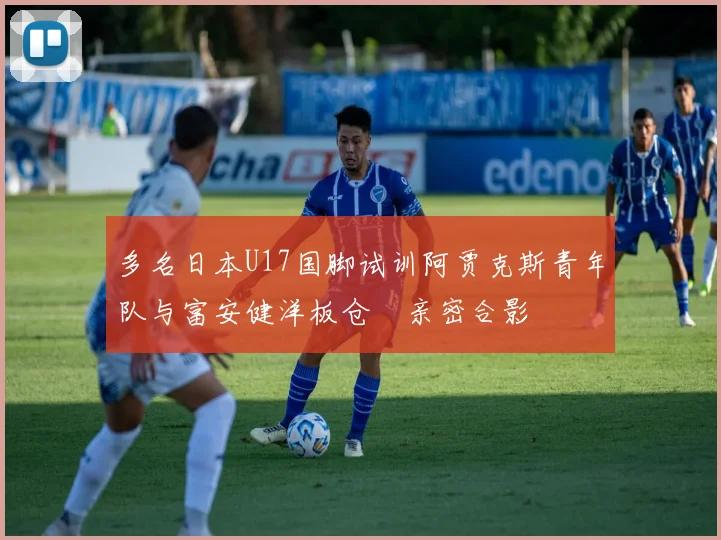 多名日本U17国脚试训阿贾克斯青年队与富安健洋板仓滉亲密合影