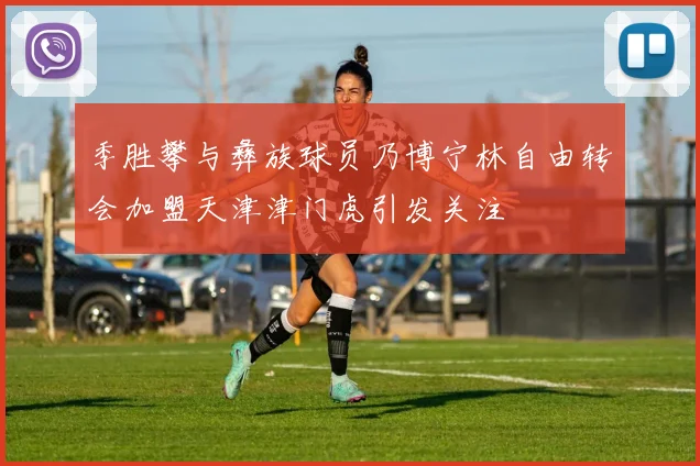 季胜攀与彝族球员乃博宁林自由转会加盟天津津门虎引发关注
