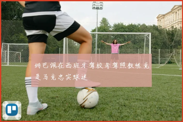 姆巴佩在西班牙驾校考驾照教练竟是马竞忠实球迷