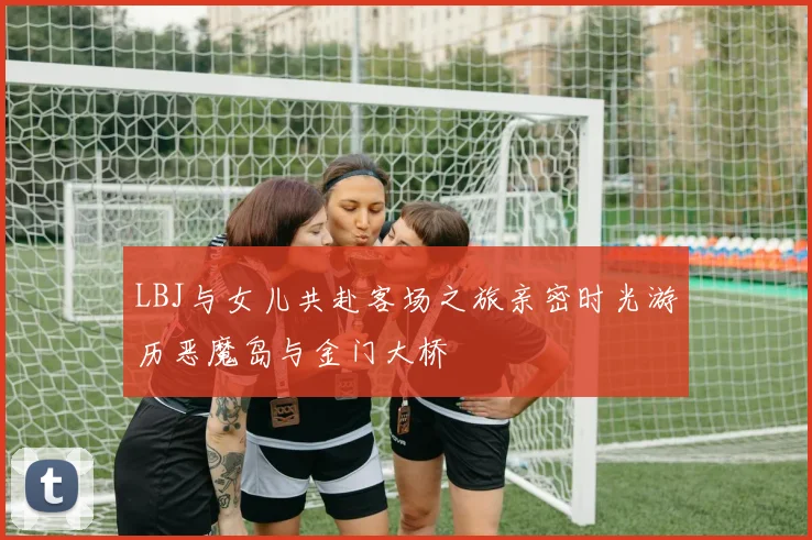 LBJ与女儿共赴客场之旅亲密时光游历恶魔岛与金门大桥