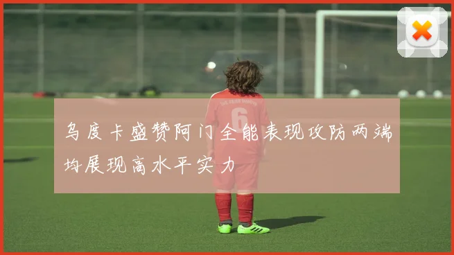 乌度卡盛赞阿门全能表现攻防两端均展现高水平实力