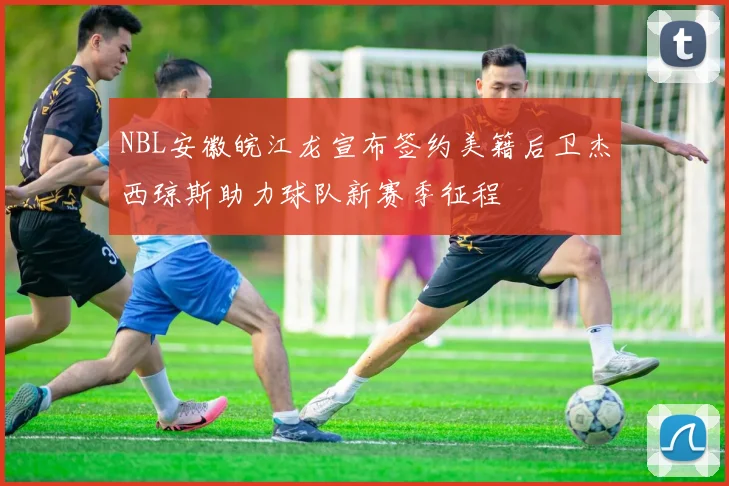 NBL安徽皖江龙宣布签约美籍后卫杰西琼斯助力球队新赛季征程