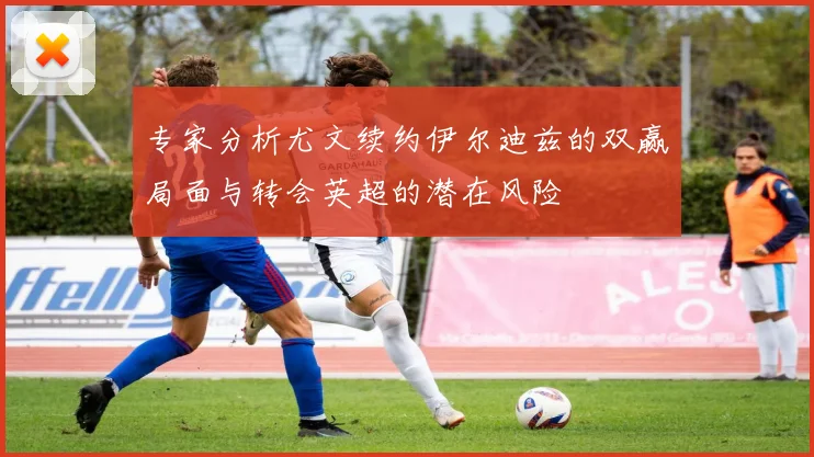 专家分析尤文续约伊尔迪兹的双赢局面与转会英超的潜在风险