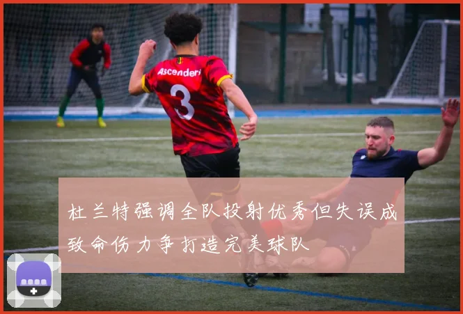 杜兰特强调全队投射优秀但失误成致命伤力争打造完美球队