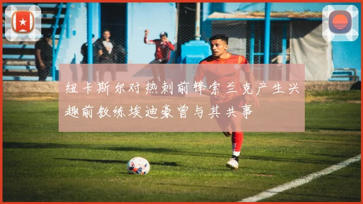 纽卡斯尔对热刺前锋索兰克产生兴趣前教练埃迪豪曾与其共事