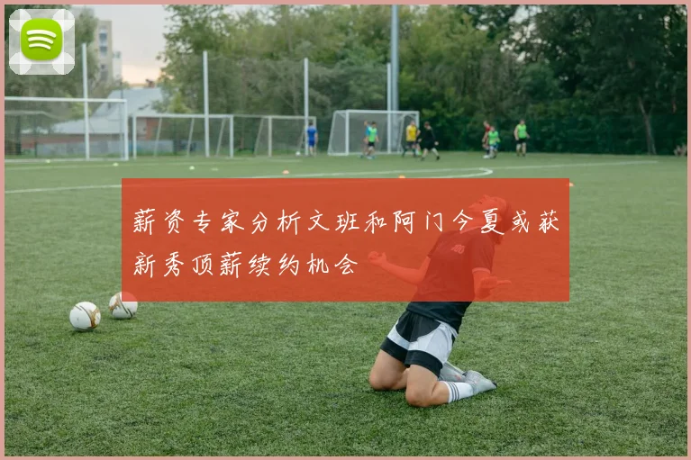 薪资专家分析文班和阿门今夏或获新秀顶薪续约机会