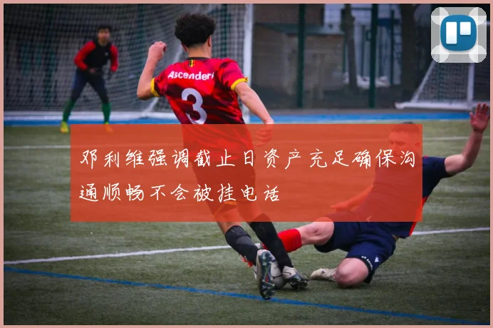 邓利维强调截止日资产充足确保沟通顺畅不会被挂电话