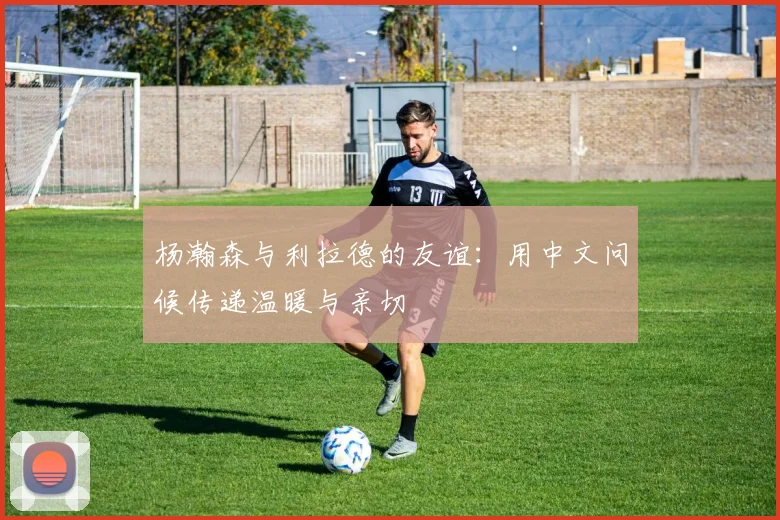 杨瀚森与利拉德的友谊：用中文问候传递温暖与亲切