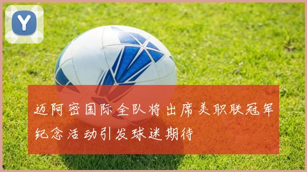 迈阿密国际全队将出席美职联冠军纪念活动引发球迷期待