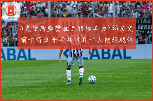 A史密斯盛赞杜兰特称其为NBA历史前十得分手不相信有十人能超越他