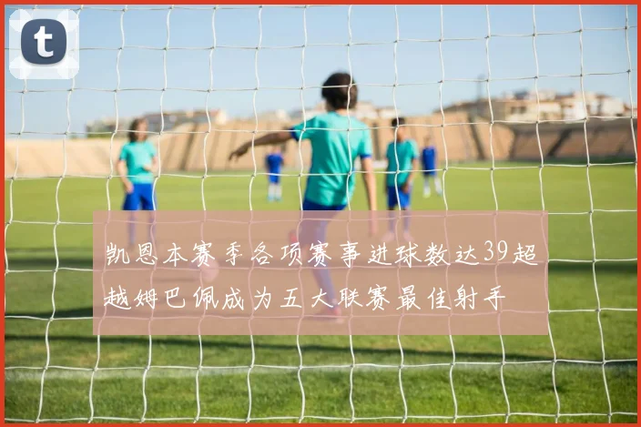 凯恩本赛季各项赛事进球数达39超越姆巴佩成为五大联赛最佳射手