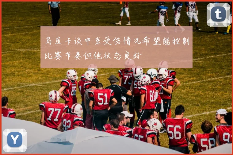 乌度卡谈申京受伤情况希望能控制比赛节奏但他状态良好