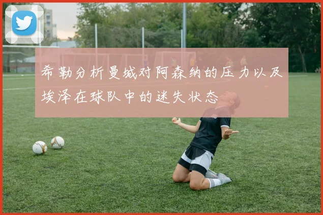 希勒分析曼城对阿森纳的压力以及埃泽在球队中的迷失状态