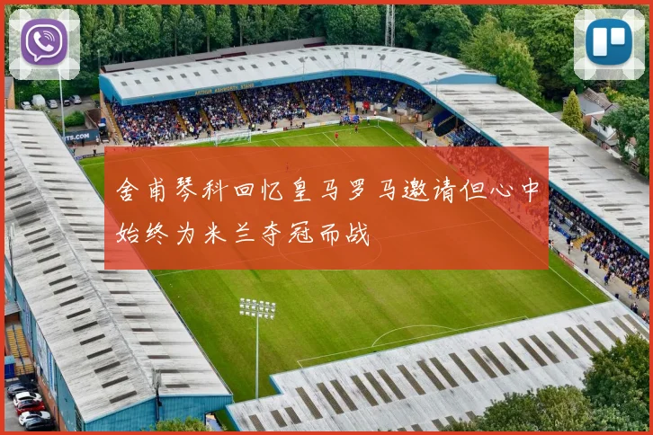 舍甫琴科回忆皇马罗马邀请但心中始终为米兰夺冠而战