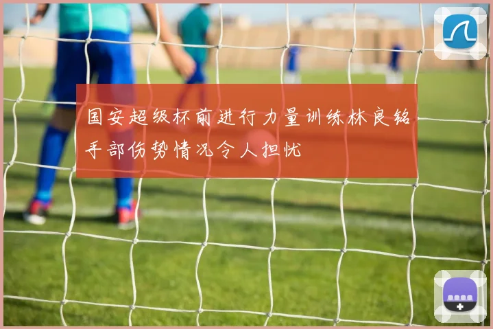 国安超级杯前进行力量训练林良铭手部伤势情况令人担忧