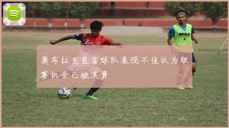 奥布拉克直言球队表现不佳认为联赛机会已被浪费