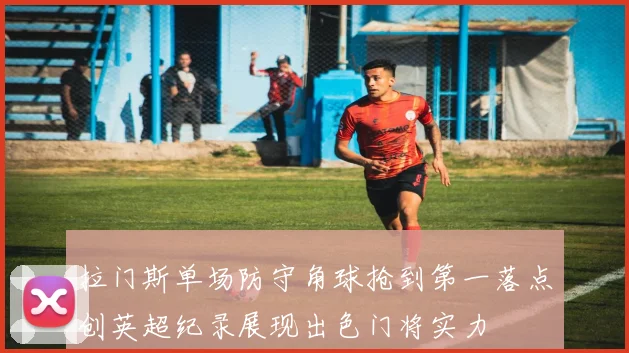 拉门斯单场防守角球抢到第一落点创英超纪录展现出色门将实力