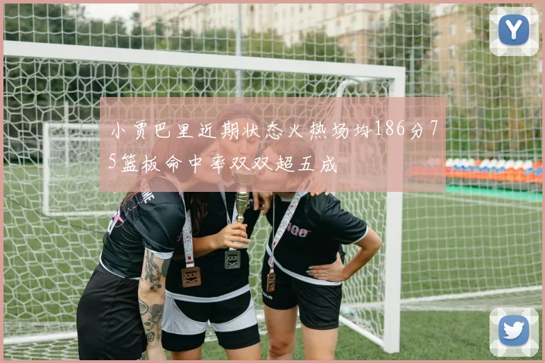 小贾巴里近期状态火热场均186分75篮板命中率双双超五成