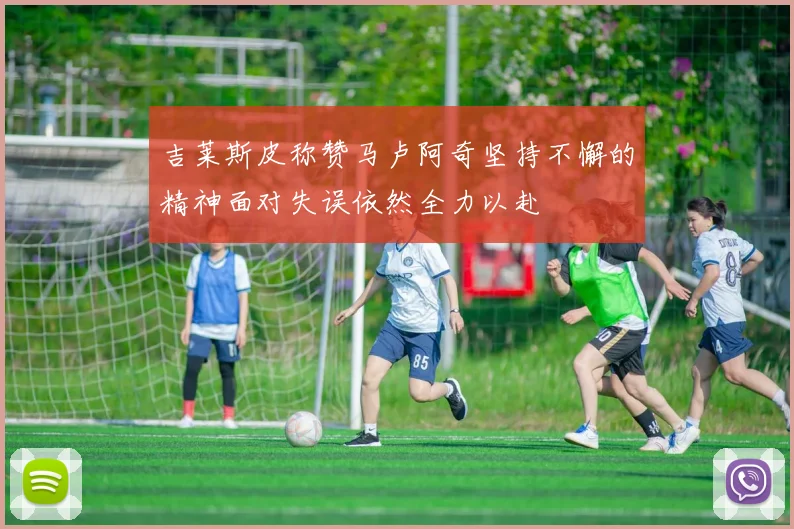 吉莱斯皮称赞马卢阿奇坚持不懈的精神面对失误依然全力以赴