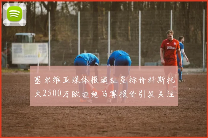 塞尔维亚媒体报道红星标价科斯托夫2500万欧拒绝马赛报价引发关注