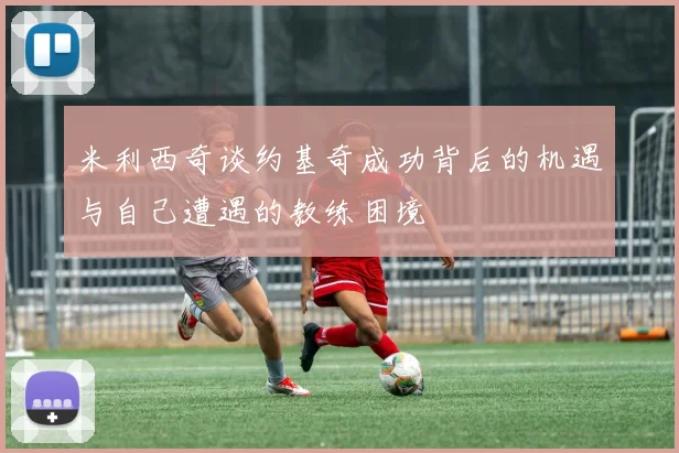 米利西奇谈约基奇成功背后的机遇与自己遭遇的教练困境