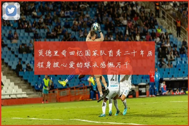 莫德里奇回忆国家队首秀二十年历程身披心爱的球衣感慨万千